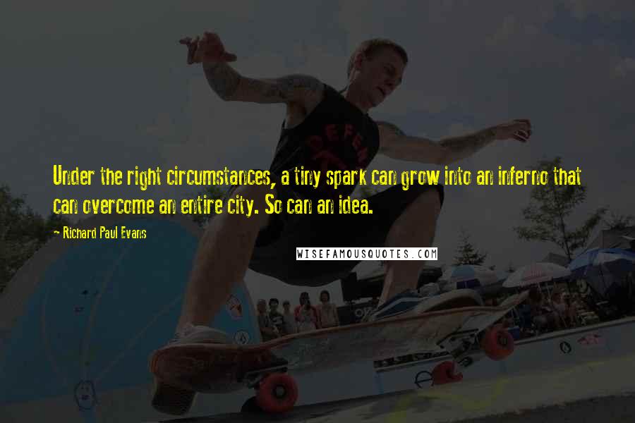 Richard Paul Evans Quotes: Under the right circumstances, a tiny spark can grow into an inferno that can overcome an entire city. So can an idea.