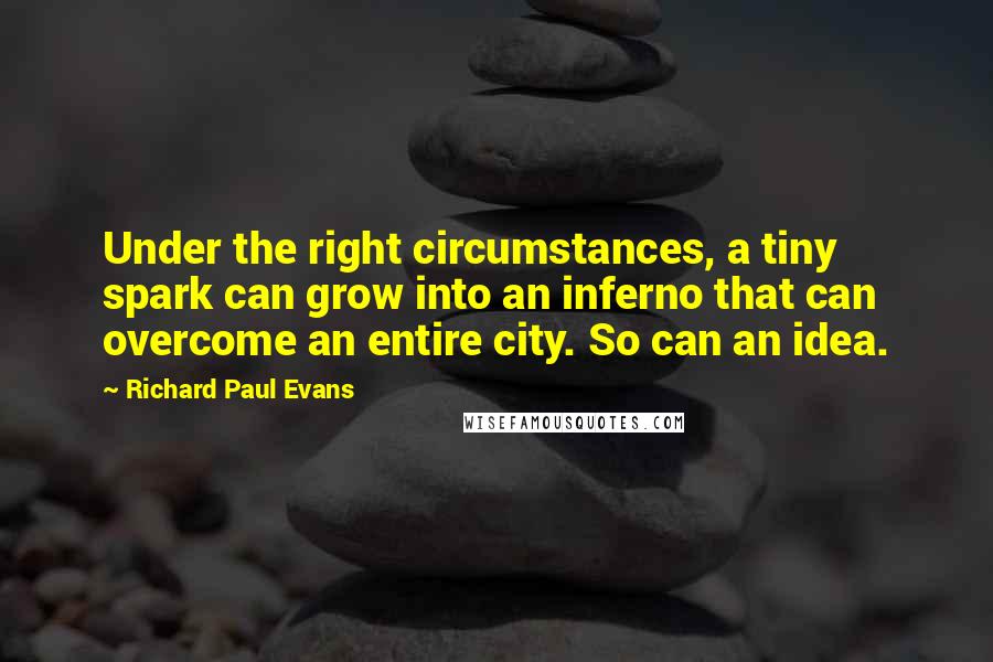 Richard Paul Evans Quotes: Under the right circumstances, a tiny spark can grow into an inferno that can overcome an entire city. So can an idea.