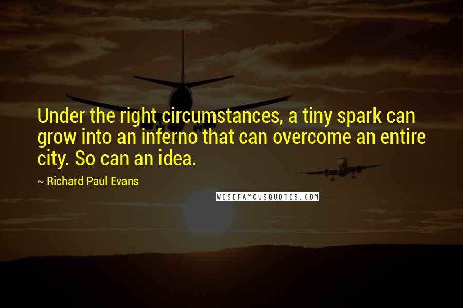 Richard Paul Evans Quotes: Under the right circumstances, a tiny spark can grow into an inferno that can overcome an entire city. So can an idea.