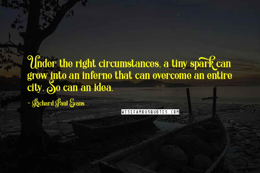 Richard Paul Evans Quotes: Under the right circumstances, a tiny spark can grow into an inferno that can overcome an entire city. So can an idea.