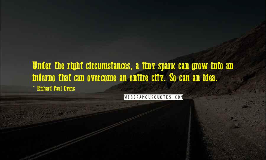 Richard Paul Evans Quotes: Under the right circumstances, a tiny spark can grow into an inferno that can overcome an entire city. So can an idea.