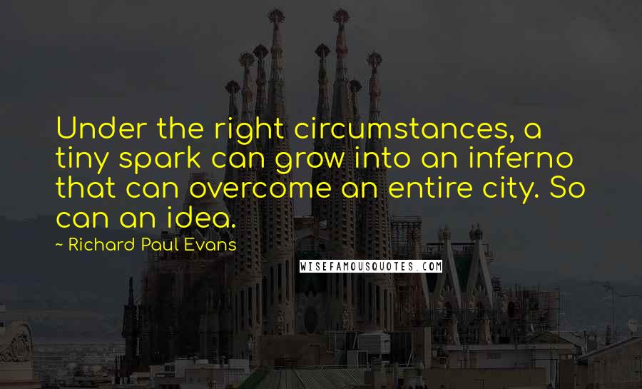 Richard Paul Evans Quotes: Under the right circumstances, a tiny spark can grow into an inferno that can overcome an entire city. So can an idea.