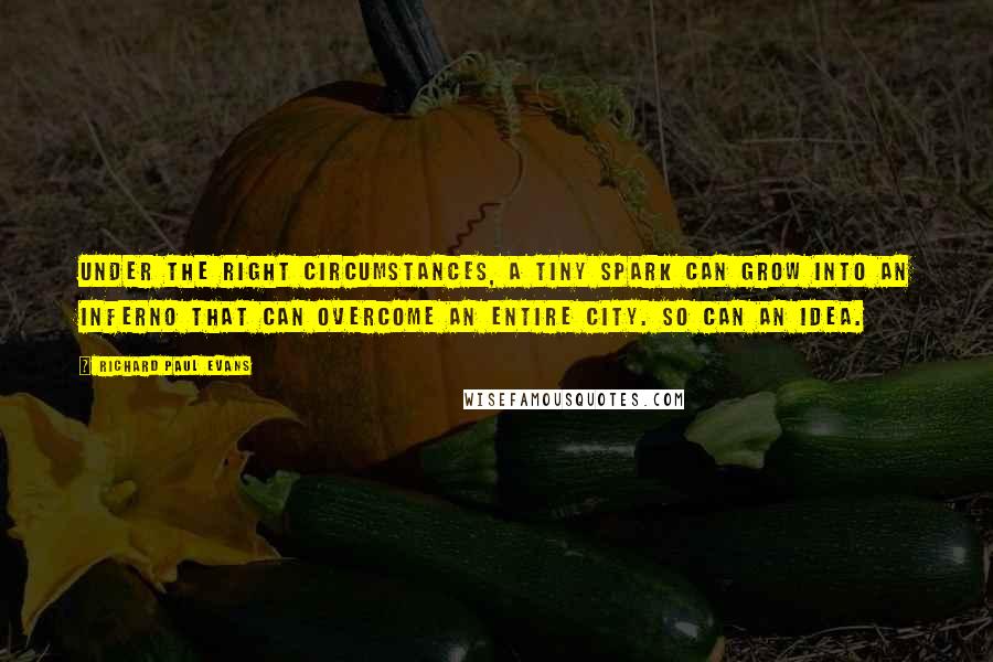 Richard Paul Evans Quotes: Under the right circumstances, a tiny spark can grow into an inferno that can overcome an entire city. So can an idea.