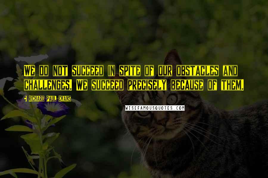 Richard Paul Evans Quotes: We do not succeed in spite of our obstacles and challenges. We succeed precisely because of them.