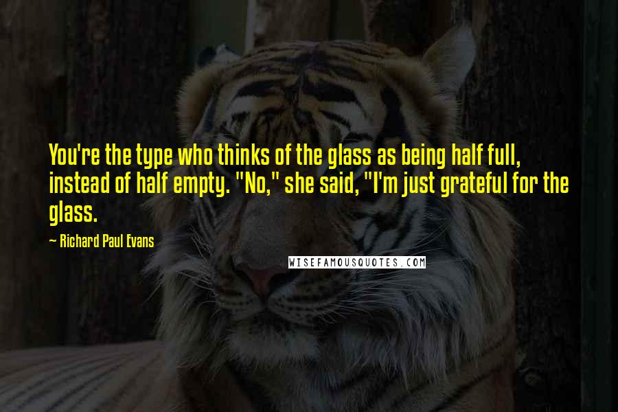 Richard Paul Evans Quotes: You're the type who thinks of the glass as being half full, instead of half empty. "No," she said, "I'm just grateful for the glass.