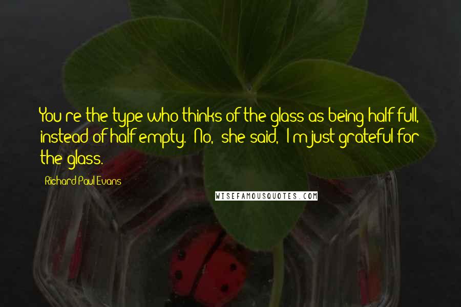Richard Paul Evans Quotes: You're the type who thinks of the glass as being half full, instead of half empty. "No," she said, "I'm just grateful for the glass.