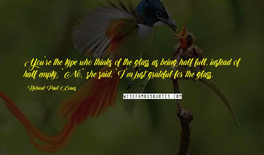 Richard Paul Evans Quotes: You're the type who thinks of the glass as being half full, instead of half empty. "No," she said, "I'm just grateful for the glass.