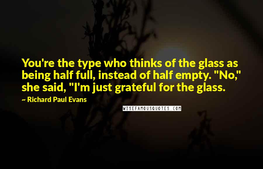 Richard Paul Evans Quotes: You're the type who thinks of the glass as being half full, instead of half empty. "No," she said, "I'm just grateful for the glass.