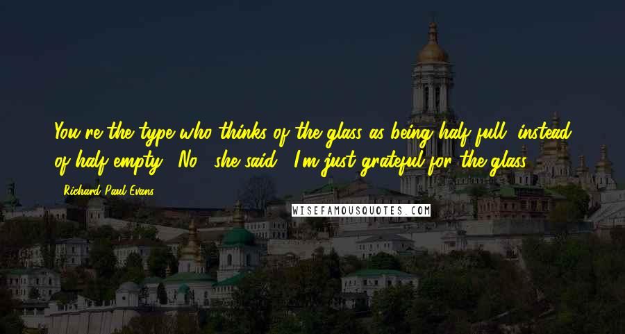 Richard Paul Evans Quotes: You're the type who thinks of the glass as being half full, instead of half empty. "No," she said, "I'm just grateful for the glass.