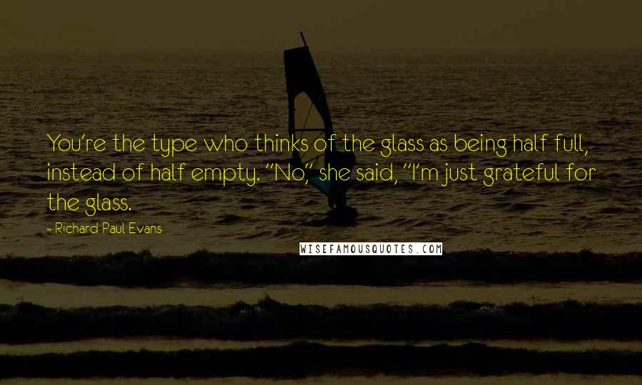 Richard Paul Evans Quotes: You're the type who thinks of the glass as being half full, instead of half empty. "No," she said, "I'm just grateful for the glass.