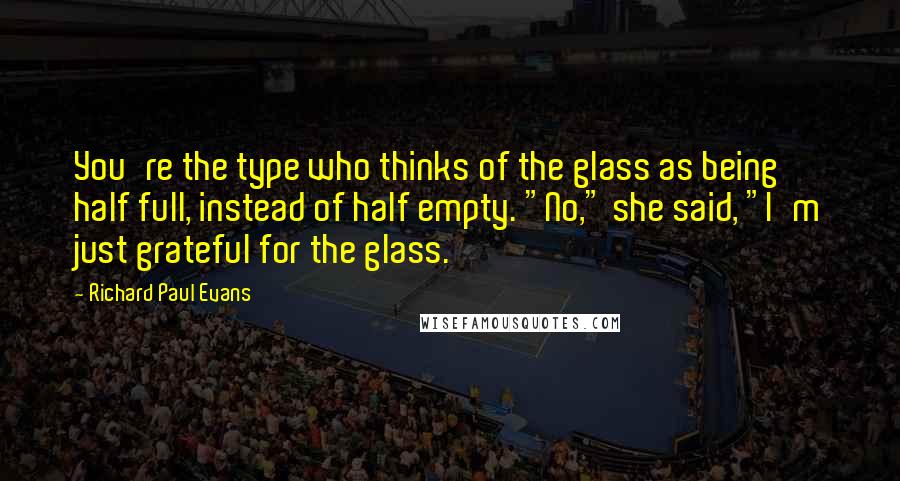 Richard Paul Evans Quotes: You're the type who thinks of the glass as being half full, instead of half empty. "No," she said, "I'm just grateful for the glass.