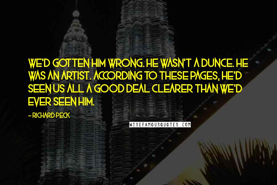 Richard Peck Quotes: We'd gotten him wrong. He wasn't a dunce. He was an artist. According to these pages, he'd seen us all a good deal clearer than we'd ever seen him.