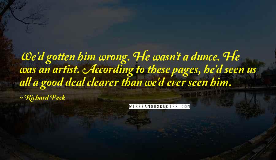 Richard Peck Quotes: We'd gotten him wrong. He wasn't a dunce. He was an artist. According to these pages, he'd seen us all a good deal clearer than we'd ever seen him.