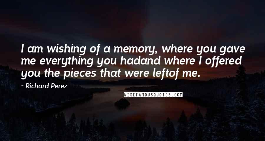 Richard Perez Quotes: I am wishing of a memory, where you gave me everything you hadand where I offered you the pieces that were leftof me.