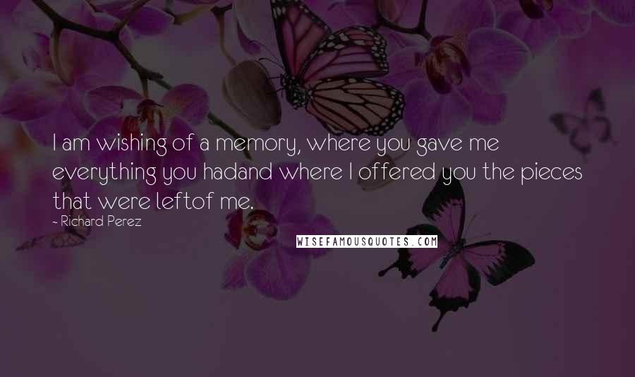 Richard Perez Quotes: I am wishing of a memory, where you gave me everything you hadand where I offered you the pieces that were leftof me.
