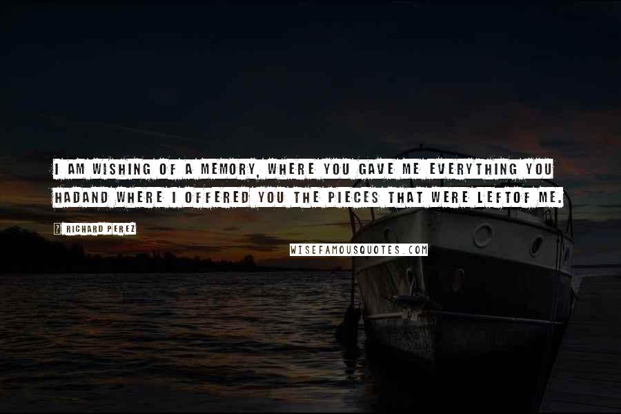 Richard Perez Quotes: I am wishing of a memory, where you gave me everything you hadand where I offered you the pieces that were leftof me.