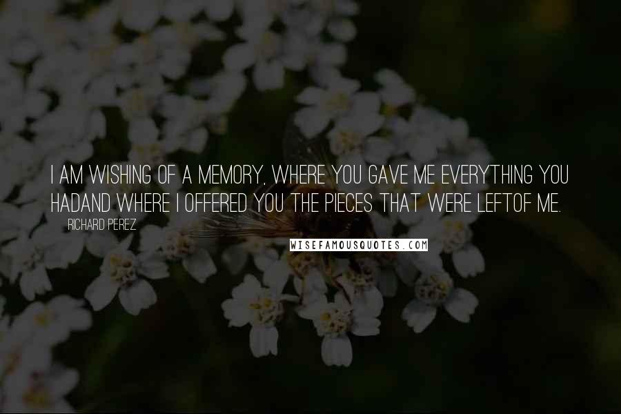 Richard Perez Quotes: I am wishing of a memory, where you gave me everything you hadand where I offered you the pieces that were leftof me.