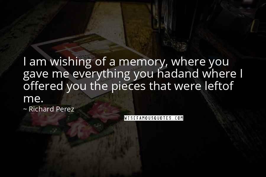 Richard Perez Quotes: I am wishing of a memory, where you gave me everything you hadand where I offered you the pieces that were leftof me.