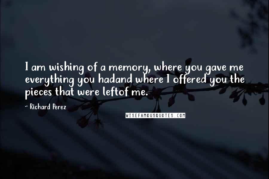 Richard Perez Quotes: I am wishing of a memory, where you gave me everything you hadand where I offered you the pieces that were leftof me.