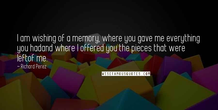 Richard Perez Quotes: I am wishing of a memory, where you gave me everything you hadand where I offered you the pieces that were leftof me.