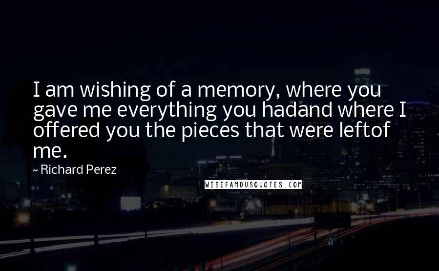 Richard Perez Quotes: I am wishing of a memory, where you gave me everything you hadand where I offered you the pieces that were leftof me.