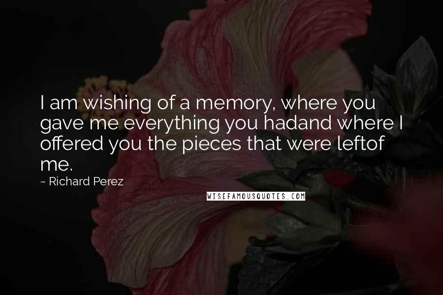 Richard Perez Quotes: I am wishing of a memory, where you gave me everything you hadand where I offered you the pieces that were leftof me.