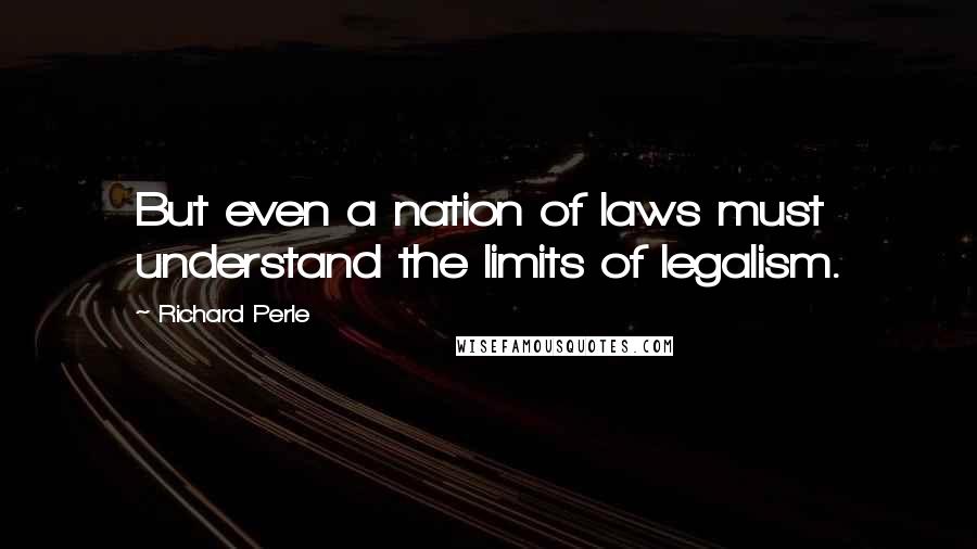 Richard Perle Quotes: But even a nation of laws must understand the limits of legalism.