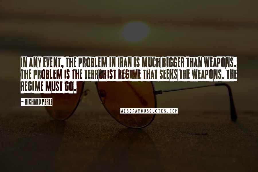 Richard Perle Quotes: In any event, the problem in Iran is much bigger than weapons. The problem is the terrorist regime that seeks the weapons. The regime must go.