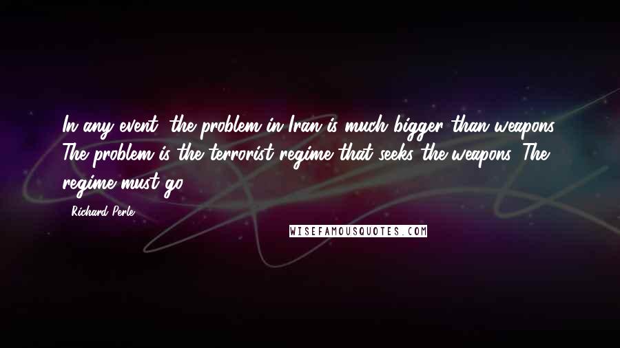 Richard Perle Quotes: In any event, the problem in Iran is much bigger than weapons. The problem is the terrorist regime that seeks the weapons. The regime must go.