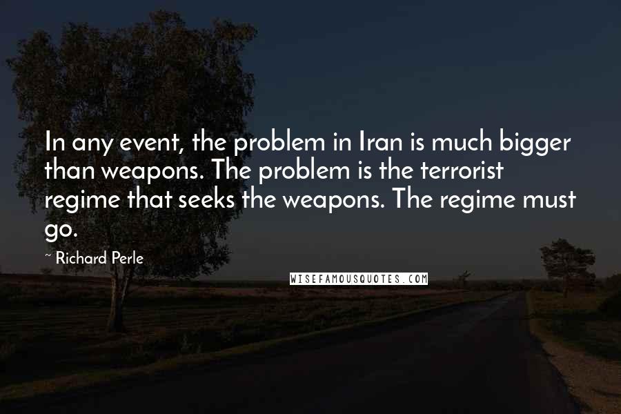 Richard Perle Quotes: In any event, the problem in Iran is much bigger than weapons. The problem is the terrorist regime that seeks the weapons. The regime must go.