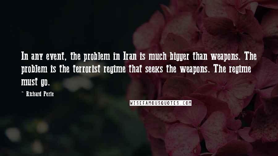 Richard Perle Quotes: In any event, the problem in Iran is much bigger than weapons. The problem is the terrorist regime that seeks the weapons. The regime must go.