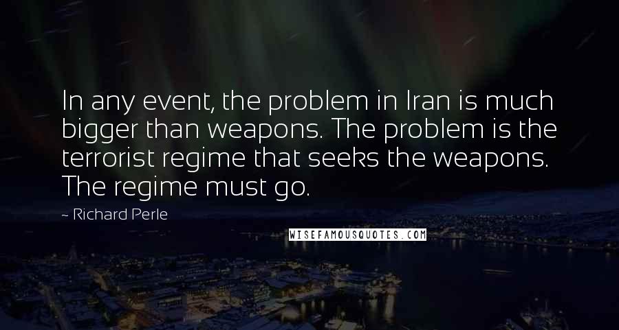 Richard Perle Quotes: In any event, the problem in Iran is much bigger than weapons. The problem is the terrorist regime that seeks the weapons. The regime must go.