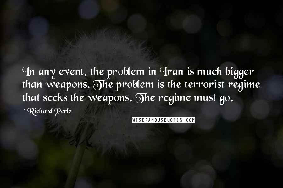 Richard Perle Quotes: In any event, the problem in Iran is much bigger than weapons. The problem is the terrorist regime that seeks the weapons. The regime must go.