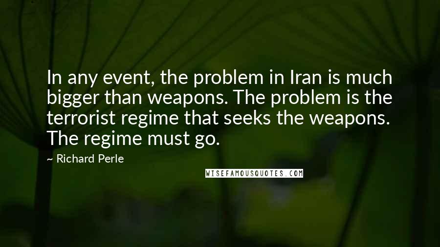 Richard Perle Quotes: In any event, the problem in Iran is much bigger than weapons. The problem is the terrorist regime that seeks the weapons. The regime must go.