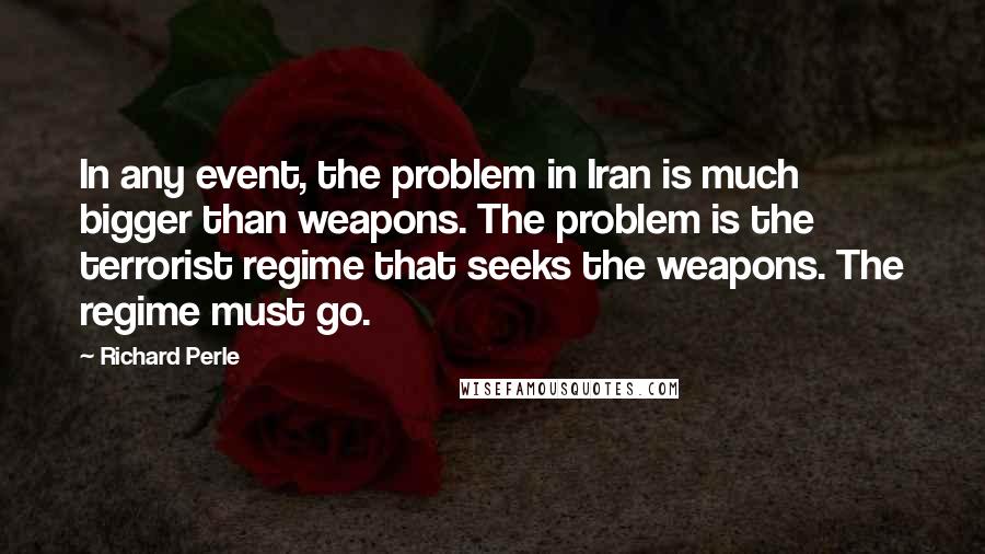 Richard Perle Quotes: In any event, the problem in Iran is much bigger than weapons. The problem is the terrorist regime that seeks the weapons. The regime must go.