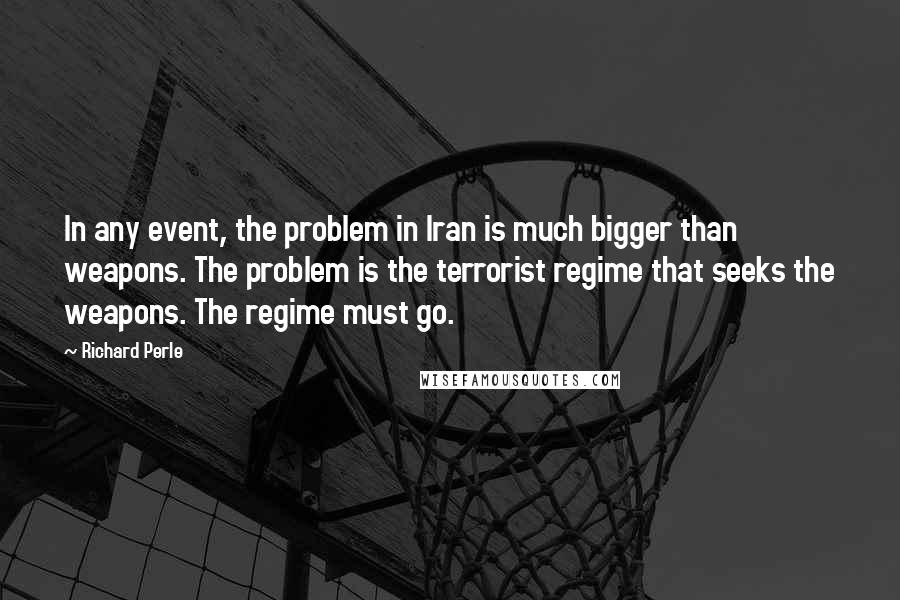 Richard Perle Quotes: In any event, the problem in Iran is much bigger than weapons. The problem is the terrorist regime that seeks the weapons. The regime must go.