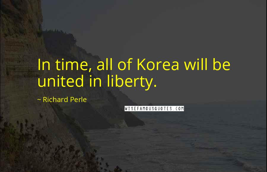Richard Perle Quotes: In time, all of Korea will be united in liberty.
