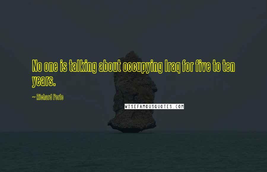 Richard Perle Quotes: No one is talking about occupying Iraq for five to ten years.