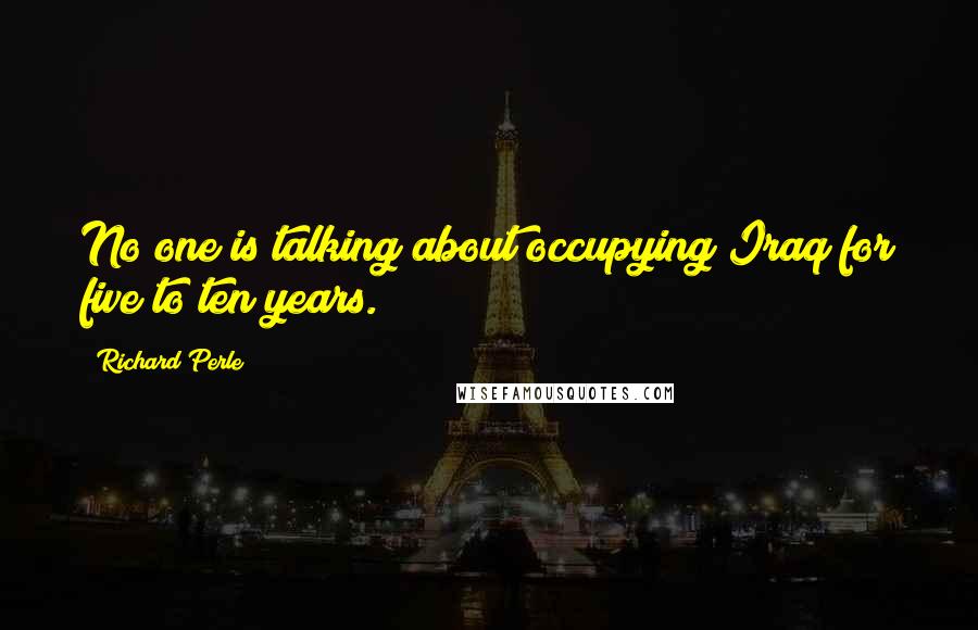 Richard Perle Quotes: No one is talking about occupying Iraq for five to ten years.