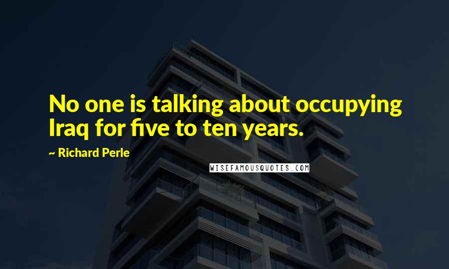 Richard Perle Quotes: No one is talking about occupying Iraq for five to ten years.