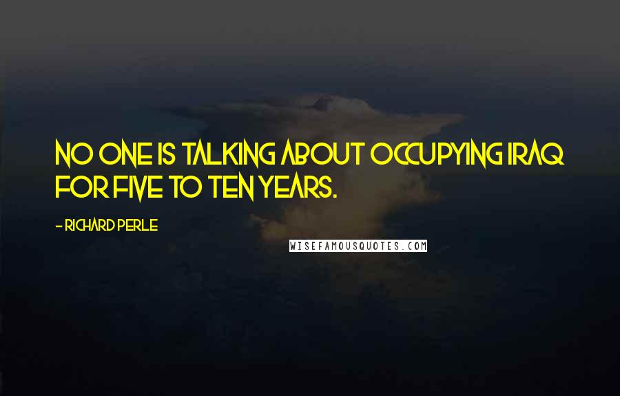 Richard Perle Quotes: No one is talking about occupying Iraq for five to ten years.