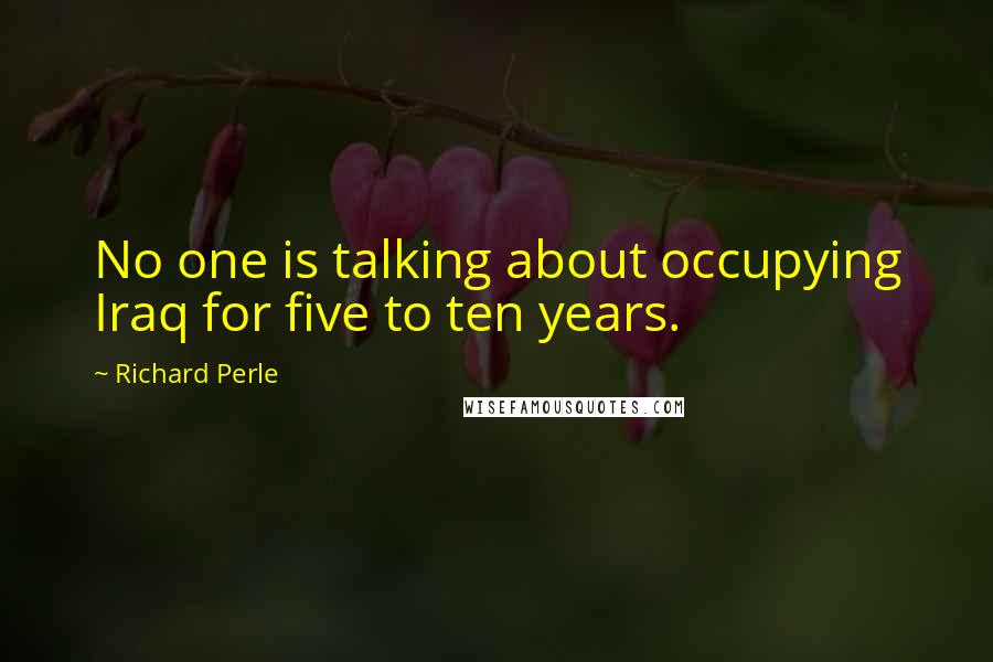 Richard Perle Quotes: No one is talking about occupying Iraq for five to ten years.