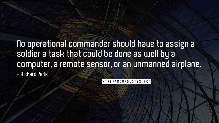 Richard Perle Quotes: No operational commander should have to assign a soldier a task that could be done as well by a computer, a remote sensor, or an unmanned airplane.