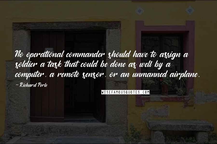 Richard Perle Quotes: No operational commander should have to assign a soldier a task that could be done as well by a computer, a remote sensor, or an unmanned airplane.