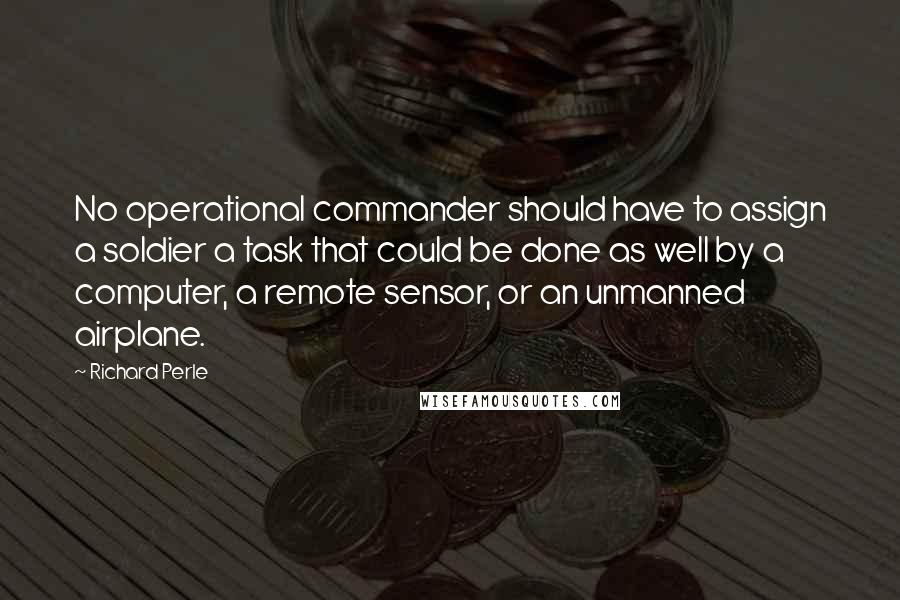Richard Perle Quotes: No operational commander should have to assign a soldier a task that could be done as well by a computer, a remote sensor, or an unmanned airplane.