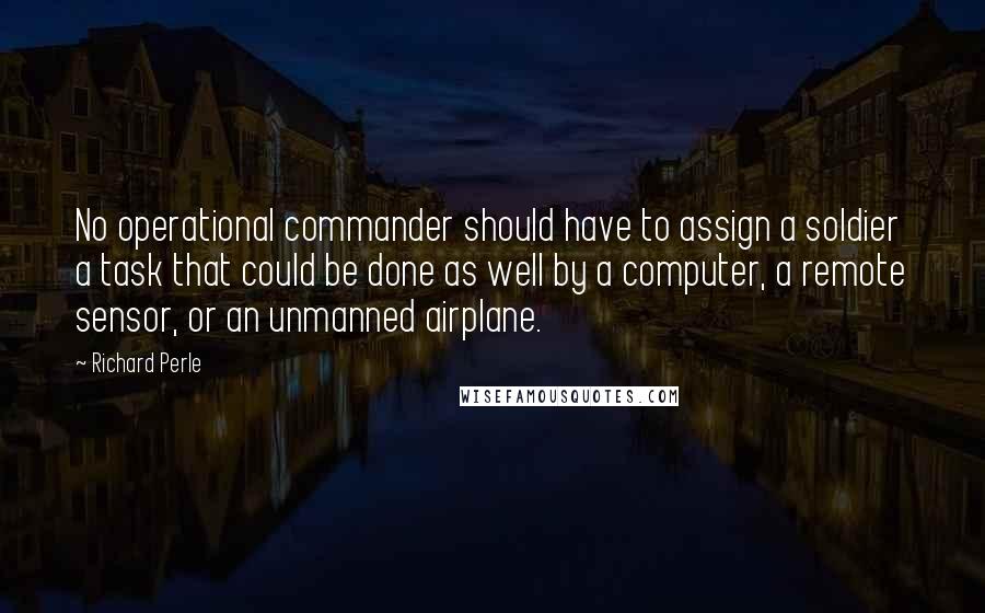Richard Perle Quotes: No operational commander should have to assign a soldier a task that could be done as well by a computer, a remote sensor, or an unmanned airplane.