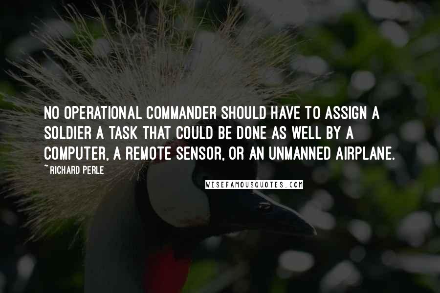 Richard Perle Quotes: No operational commander should have to assign a soldier a task that could be done as well by a computer, a remote sensor, or an unmanned airplane.