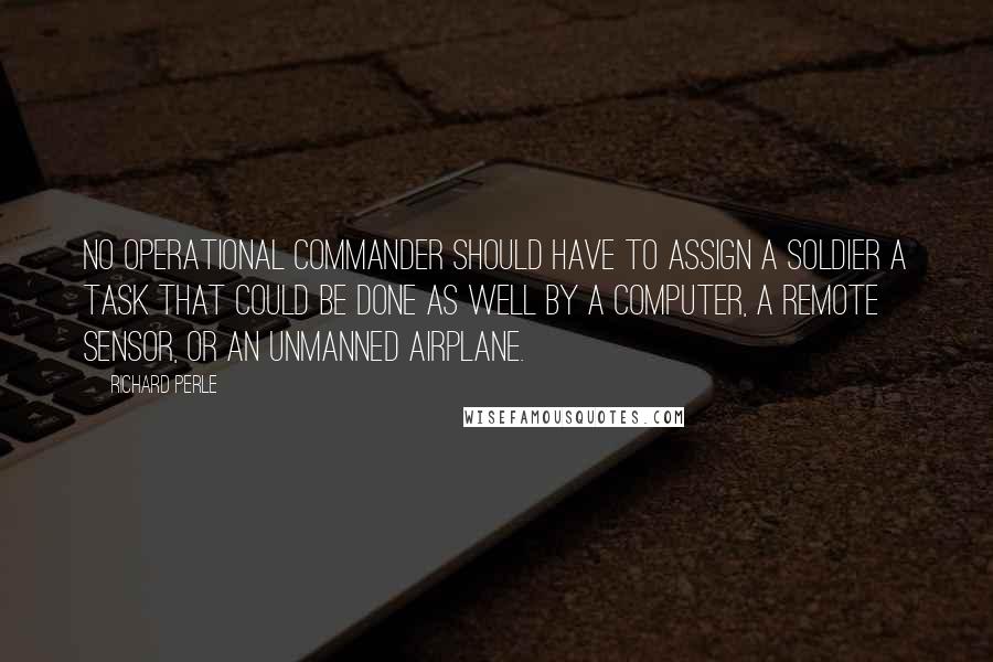 Richard Perle Quotes: No operational commander should have to assign a soldier a task that could be done as well by a computer, a remote sensor, or an unmanned airplane.