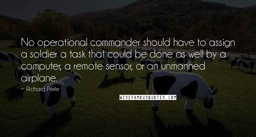 Richard Perle Quotes: No operational commander should have to assign a soldier a task that could be done as well by a computer, a remote sensor, or an unmanned airplane.
