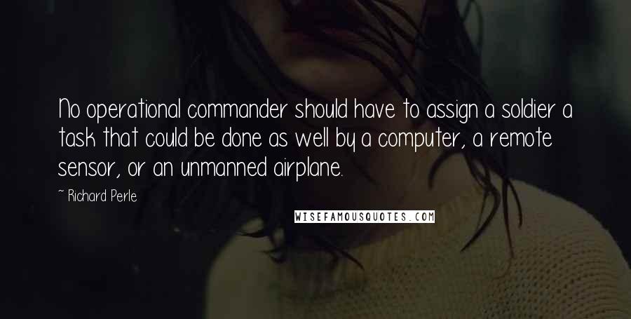 Richard Perle Quotes: No operational commander should have to assign a soldier a task that could be done as well by a computer, a remote sensor, or an unmanned airplane.